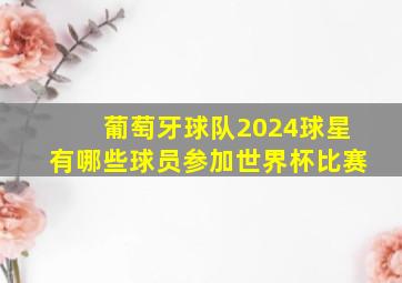 葡萄牙球队2024球星有哪些球员参加世界杯比赛