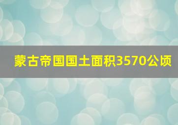 蒙古帝国国土面积3570公顷