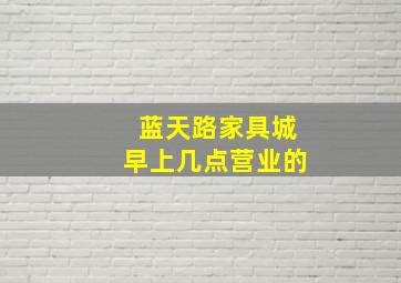 蓝天路家具城早上几点营业的