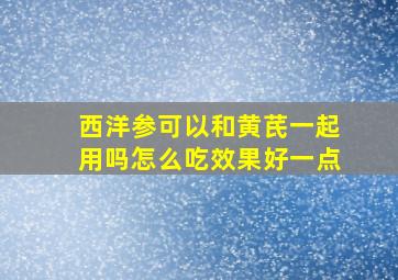 西洋参可以和黄芪一起用吗怎么吃效果好一点