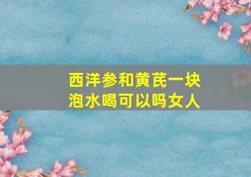 西洋参和黄芪一块泡水喝可以吗女人