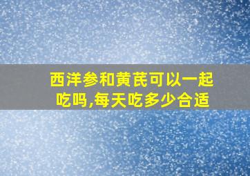 西洋参和黄芪可以一起吃吗,每天吃多少合适