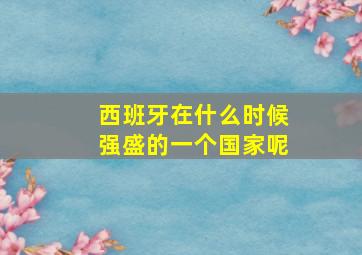 西班牙在什么时候强盛的一个国家呢