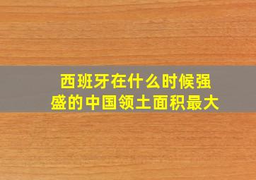 西班牙在什么时候强盛的中国领土面积最大