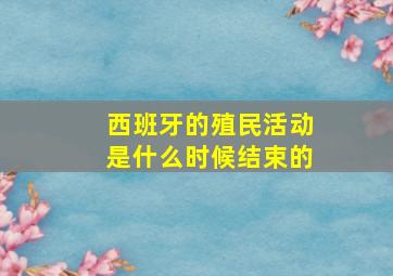 西班牙的殖民活动是什么时候结束的