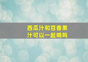 西瓜汁和百香果汁可以一起喝吗