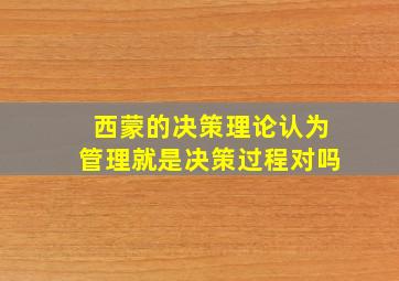 西蒙的决策理论认为管理就是决策过程对吗