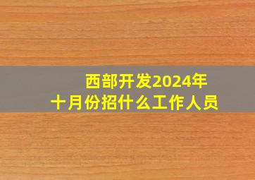 西部开发2024年十月份招什么工作人员