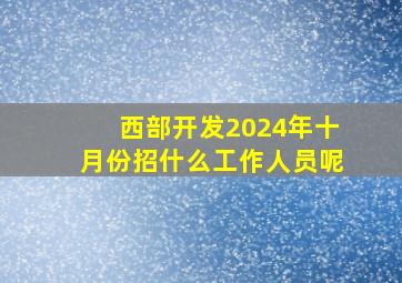 西部开发2024年十月份招什么工作人员呢