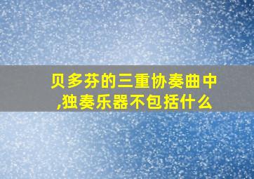 贝多芬的三重协奏曲中,独奏乐器不包括什么