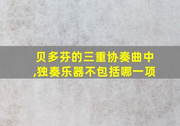 贝多芬的三重协奏曲中,独奏乐器不包括哪一项