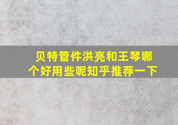 贝特管件洪亮和王琴哪个好用些呢知乎推荐一下