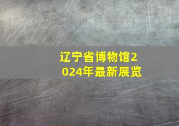 辽宁省博物馆2024年最新展览