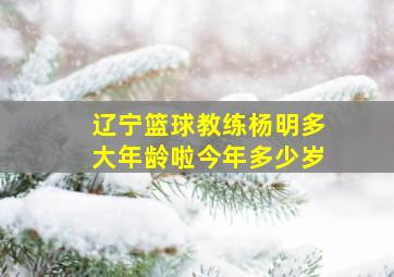 辽宁篮球教练杨明多大年龄啦今年多少岁