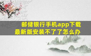 邮储银行手机app下载最新版安装不了了怎么办