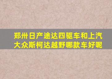 郑卅日产途达四驱车和上汽大众斯柯达越野哪款车好呢