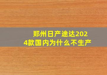 郑州日产途达2024款国内为什么不生产