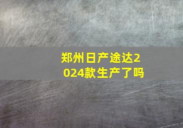 郑州日产途达2024款生产了吗