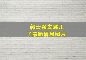 郭士强去哪儿了最新消息图片