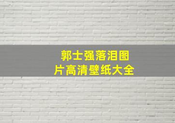 郭士强落泪图片高清壁纸大全