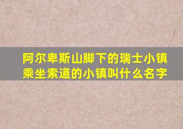 阿尔卑斯山脚下的瑞士小镇乘坐索道的小镇叫什么名字