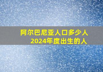 阿尔巴尼亚人口多少人2024年度出生的人