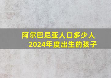 阿尔巴尼亚人口多少人2024年度出生的孩子