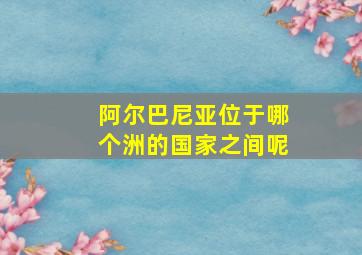 阿尔巴尼亚位于哪个洲的国家之间呢