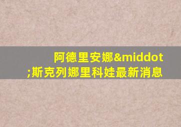 阿德里安娜·斯克列娜里科娃最新消息