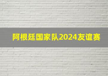 阿根廷国家队2024友谊赛