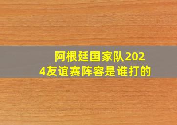 阿根廷国家队2024友谊赛阵容是谁打的