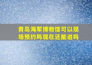 青岛海军博物馆可以现场预约吗现在还能进吗