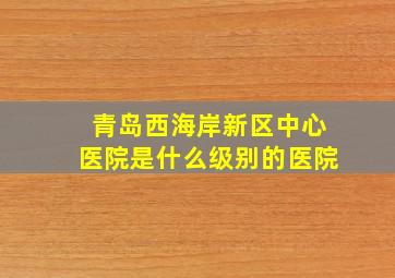 青岛西海岸新区中心医院是什么级别的医院