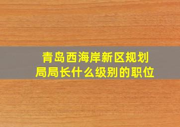 青岛西海岸新区规划局局长什么级别的职位