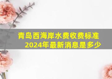 青岛西海岸水费收费标准2024年最新消息是多少