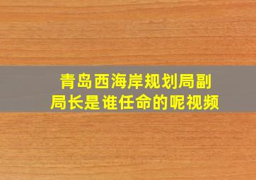 青岛西海岸规划局副局长是谁任命的呢视频