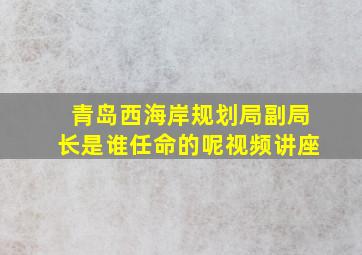 青岛西海岸规划局副局长是谁任命的呢视频讲座