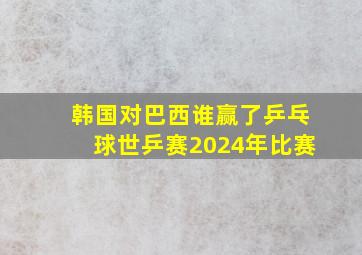 韩国对巴西谁赢了乒乓球世乒赛2024年比赛