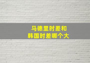 马德里时差和韩国时差哪个大