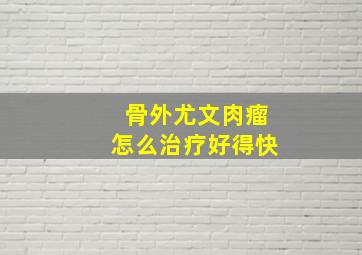 骨外尤文肉瘤怎么治疗好得快