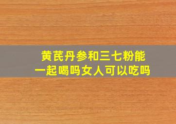 黄芪丹参和三七粉能一起喝吗女人可以吃吗