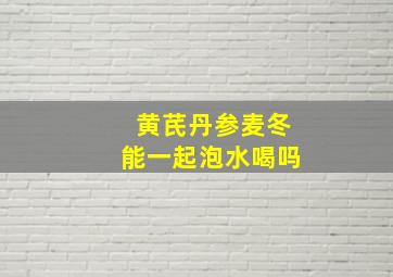 黄芪丹参麦冬能一起泡水喝吗