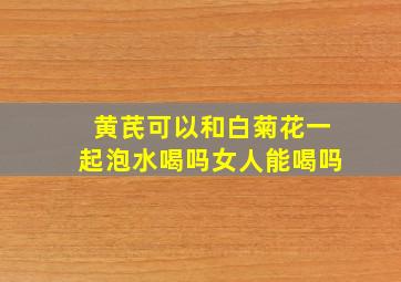 黄芪可以和白菊花一起泡水喝吗女人能喝吗