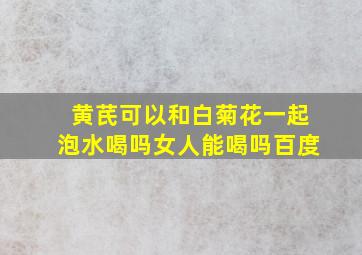 黄芪可以和白菊花一起泡水喝吗女人能喝吗百度