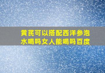 黄芪可以搭配西洋参泡水喝吗女人能喝吗百度