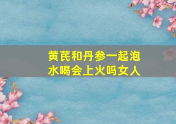 黄芪和丹参一起泡水喝会上火吗女人