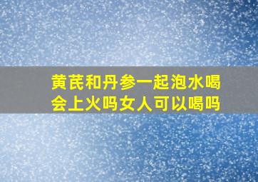 黄芪和丹参一起泡水喝会上火吗女人可以喝吗