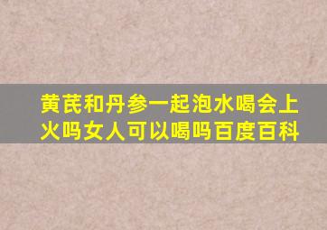 黄芪和丹参一起泡水喝会上火吗女人可以喝吗百度百科