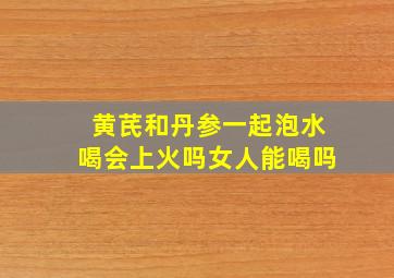 黄芪和丹参一起泡水喝会上火吗女人能喝吗