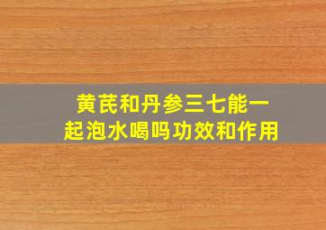 黄芪和丹参三七能一起泡水喝吗功效和作用